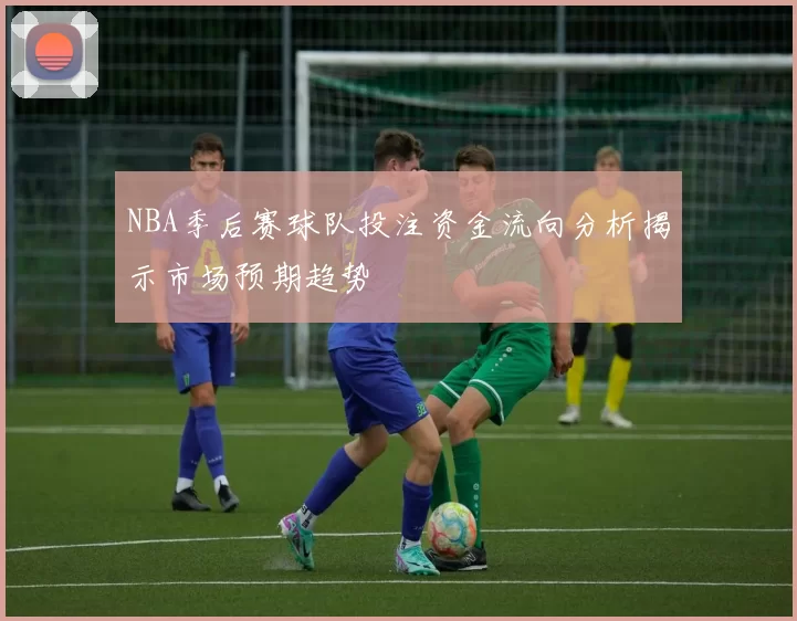 NBA季后赛球队投注资金流向分析揭示市场预期趋势