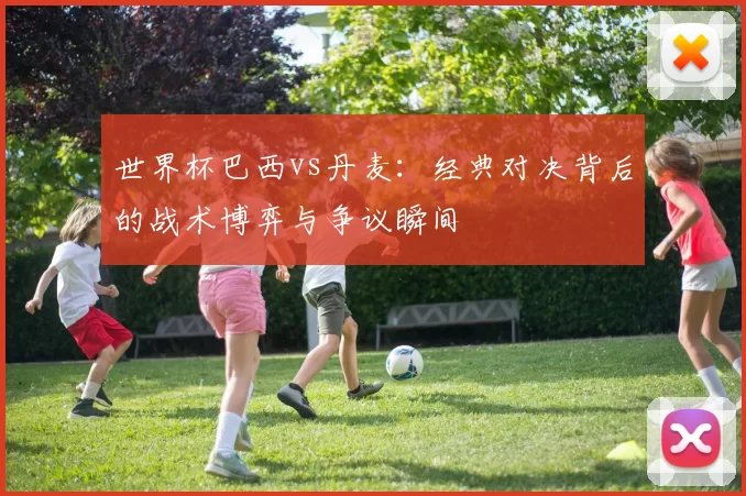 世界杯巴西vs丹麦：经典对决背后的战术博弈与争议瞬间