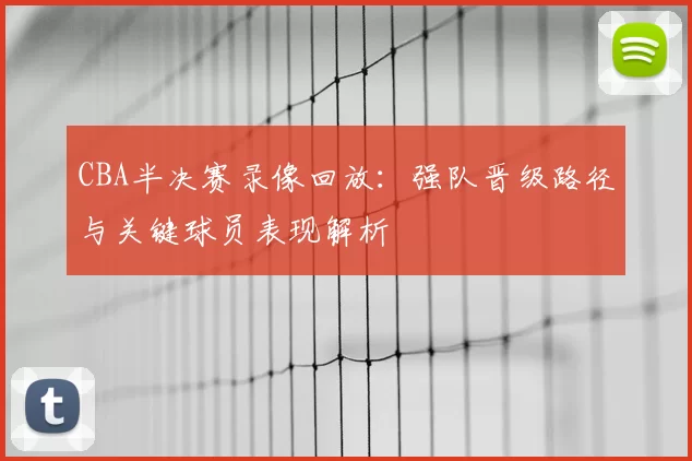 CBA半决赛录像回放：强队晋级路径与关键球员表现解析
