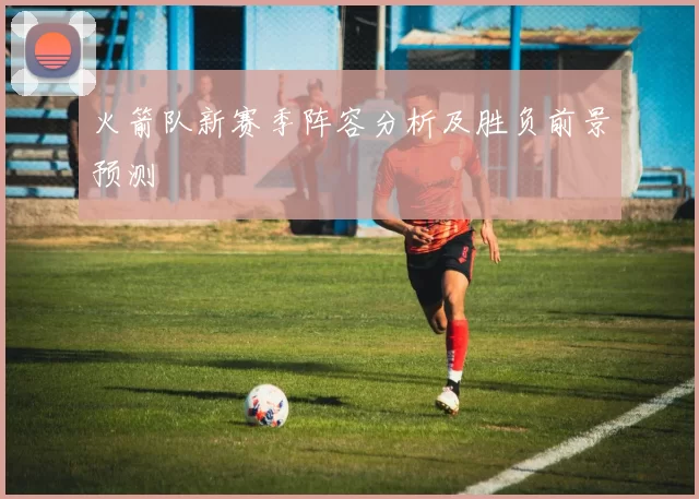 火箭队新赛季阵容分析及胜负前景预测