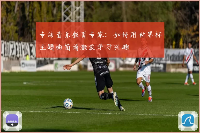 专访音乐教育专家:如何用世界杯主题曲简谱激发学习兴趣