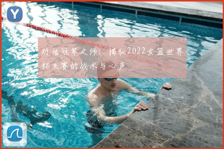 对话冠军之师:揭秘2022女篮世界杯决赛的战术与心声