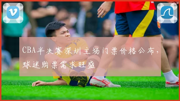 CBA半决赛深圳主场门票价格公布，球迷购票需求旺盛