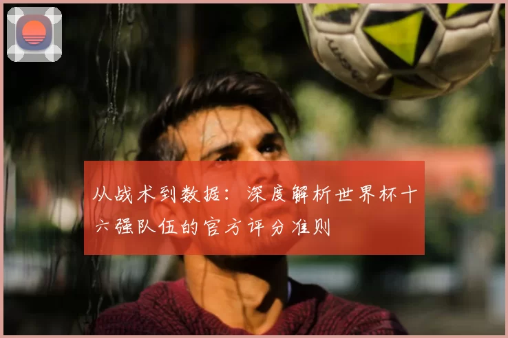 从战术到数据：深度解析世界杯十六强队伍的官方评分准则