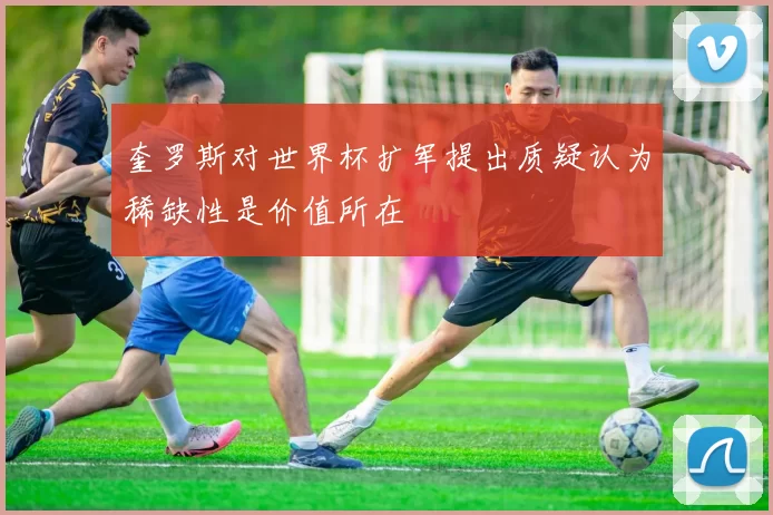 奎罗斯对世界杯扩军提出质疑认为稀缺性是价值所在