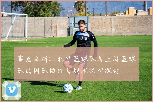 赛后分析：北京篮球队与上海篮球队的团队协作与战术执行探讨