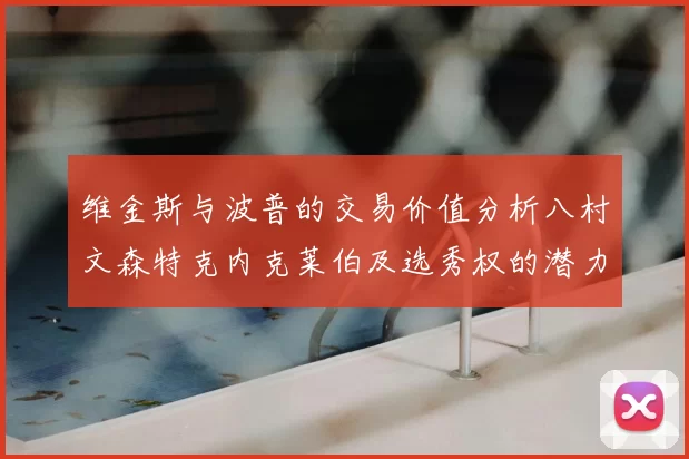 维金斯与波普的交易价值分析八村文森特克内克莱伯及选秀权的潜力探讨