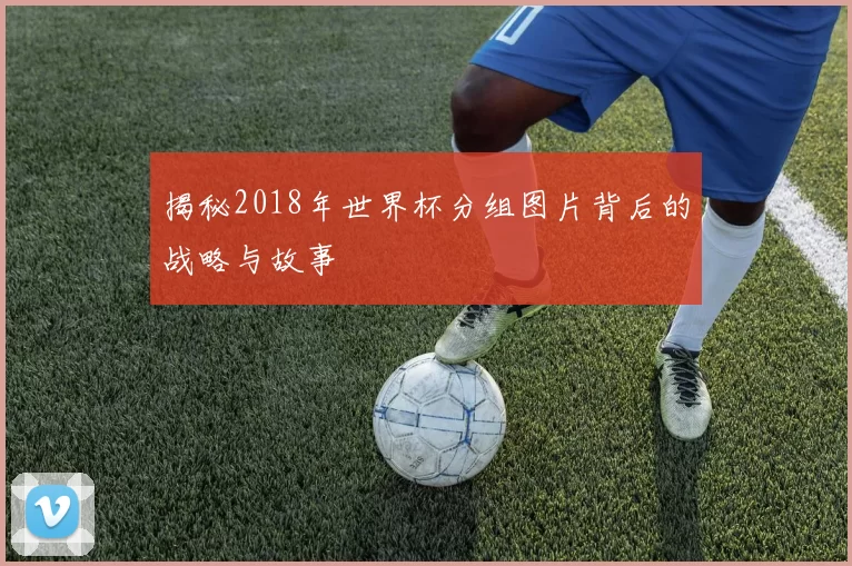 揭秘2018年世界杯分组图片背后的战略与故事
