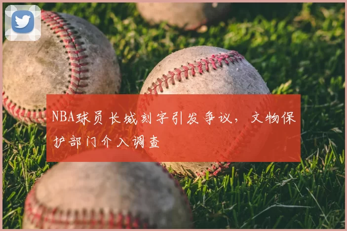 NBA球员长城刻字引发争议，文物保护部门介入调查