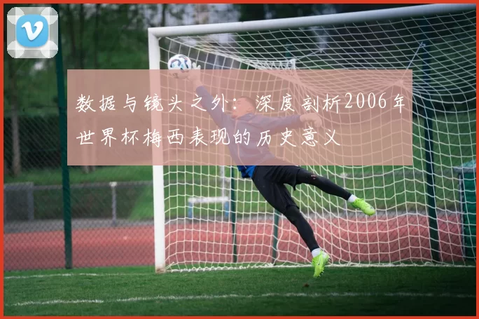 数据与镜头之外:深度剖析2006年世界杯梅西表现的历史意义