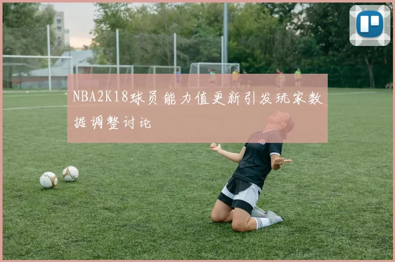 NBA2K18球员能力值更新引发玩家数据调整讨论