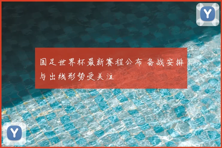 国足世界杯最新赛程公布 备战安排与出线形势受关注